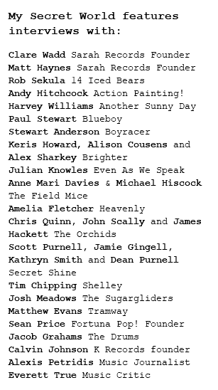 My Secret World features interviews with: Clare Wadd Sarah Records Founder
Matt Haynes Sarah Records Founder
Rob Sekula 14 Iced Bears
Andy Hitchcock Action Painting!
Harvey Williams Another Sunny Day
Paul Stewart Blueboy
Stewart Anderson Boyracer
Keris Howard, Alison Cousens and Alex Sharkey Brighter
Julian Knowles Even As We Speak
Anne Mari Davies & Michael Hiscock The Field Mice
Amelia Fletcher Heavenly
Chris Quinn, John Scally and James Hackett The Orchids
Scott Purnell, Jamie Gingell, Kathryn Smith and Dean Purnell Secret Shine
Tim Chipping Shelley
Josh Meadows The Sugargliders
Matthew Evans Tramway
Sean Price Fortuna Pop! Founder
Jacob Grahams The Drums
Calvin Johnson K Records founder
Alexis Petridis Music Journalist
Everett True Music Critic